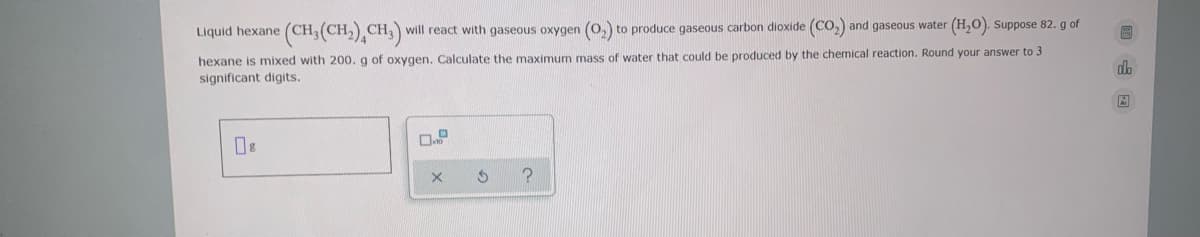 Liquid hexane (CH,(CH,) CH,) will react with gaseous oxygen (0,) to produce gaseous carbon dioxide (CO,) and gaseous water (H,0). Suppose 82. g of
hexane is mixed with 200. g of oxygen. Calculate the maximum mass of water that could be produced by the chemical reaction. Round your answer to 3
significant digits.
dh
