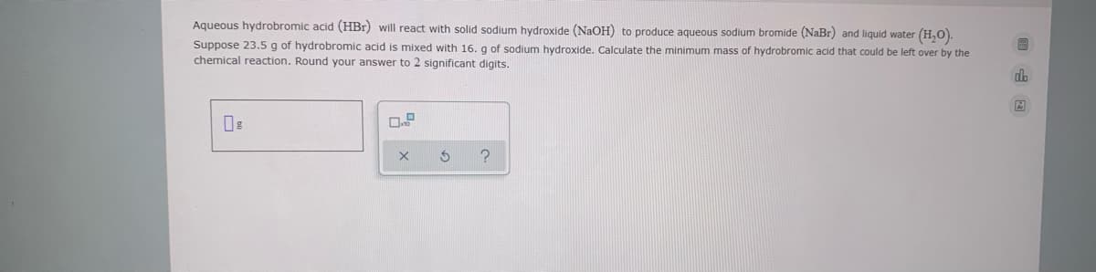 Aqueous hydrobromic acid (HBr) will react with solid sodium hydroxide (NAOH) to produce aqueous sodium bromide (NaBr) and liquid water (H,O).
Suppose 23.5 g of hydrobromic acid is mixed with 16. g of sodium hydroxide. Calculate the minimum mass of hydrobromic acid that could be left over by the
chemical reaction. Round your answer to 2 significant digits.
dh
