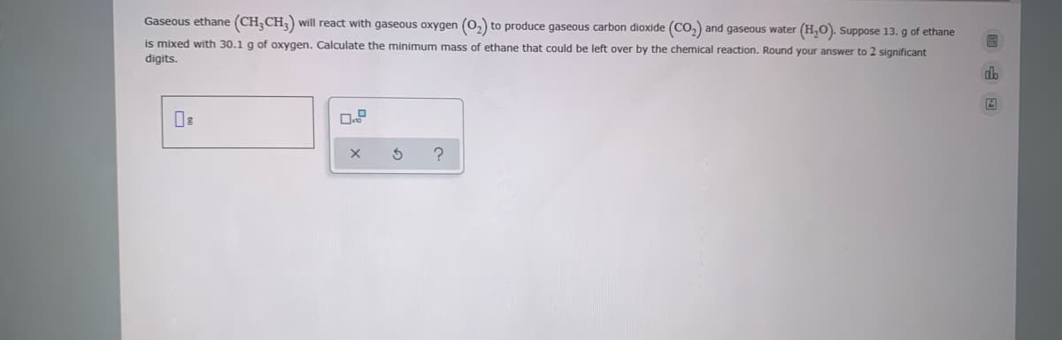 Gaseous ethane (CH;CH;) will react with gaseous oxygen (0,) to produce gaseous carbon dioxide (CO,) and gaseous water (H,O). Suppose 13. g of ethane
is mixed with 30.1 g of oxygen. Calculate the minimum mass of ethane that could be left over by the chemical reaction. Round your answer to 2 significant
digits.
