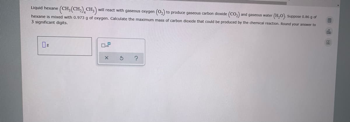 (CH:(CH,),CH,)
Liquid hexane
will react with gaseous oxygen (0,) to produce gaseous carbon dioxide (CO,) and gaseous water (H,O). Suppose 0.86 g of
hexane is mixed with 0.973 g of oxygen. Calculate the maximum mass of carbon dioxide that could be produced by the chemical reaction. Round your answer to
3 significant digits.
dh
当 X
