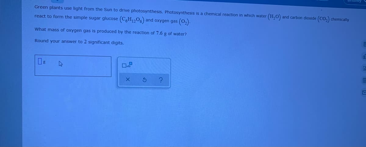 Green plants use light from the Sun to drive photosynthesis. Photosynthesis is a chemical reaction in which water (H,O) and carbon dioxide (Co, chemically
react to form the simple sugar glucose (CH1206) and oxygen gas (0,).
What mass of oxygen gas is produced by the reaction of 7.6 g of water?
Round your answer to 2 significant digits.
