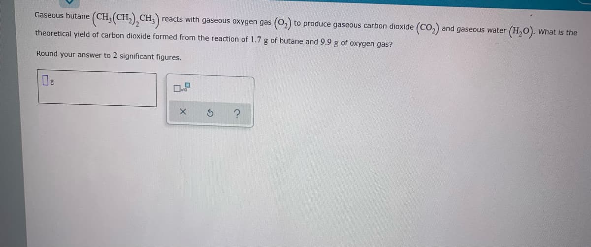 Gaseous butane (CH;(CH,),CH;)
reacts with gaseous oxygen gas (0,) to produce gaseous carbon dioxide (CO,) and gaseous water (H,0). What is the
theoretical yield of carbon dioxide formed from the reaction of 1.7 g of butane and 9.9 g of oxygen gas?
Round your answer to 2 significant figures.
