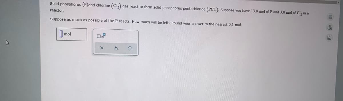 Solid phosphorus (P)and chlorine (Cl,)
gas react to form solid phosphorus pentachloride (PCl,). Suppose you have 13.0 mol of P and 3.0 mol of Cl, in a
reactor.
Suppose as much as possible of the P reacts. How much will be left? Round your answer to the nearest 0.1 mol.
| mol
