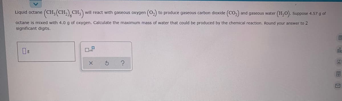 Liquid octane
(CH3 (CH,),CH;) will react with gaseous oxygen (02) to produce gaseous carbon dioxide (CO,) and gaseous water (H,O). Suppose 4.57 g of
octane is mixed with 4.0 g of oxygen. Calculate the maximum mass of water that could be produced by the chemical reaction. Round your answer to 2
significant digits.
四 国国回
