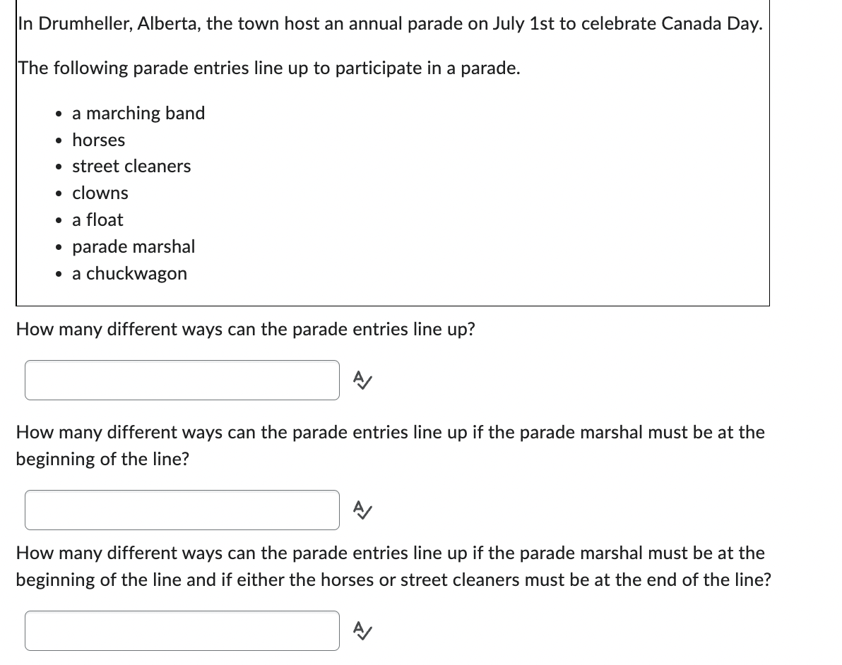 In Drumheller, Alberta, the town host an annual parade on July 1st to celebrate Canada Day.
The following parade entries line up to participate in a parade.
• a marching band
• horses
• street cleaners
• clowns
• a float
• parade marshal
• a chuckwagon
How many different ways can the parade entries line up?
How many different ways can the parade entries line up if the parade marshal must be at the
beginning of the line?
A
How many different ways can the parade entries line up if the parade marshal must be at the
beginning of the line and if either the horses or street cleaners must be at the end of the line?
A