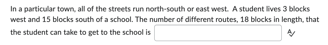 In a particular town, all of the streets run north-south or east west. A student lives 3 blocks
west and 15 blocks south of a school. The number of different routes, 18 blocks in length, that
the student can take to get to the school is