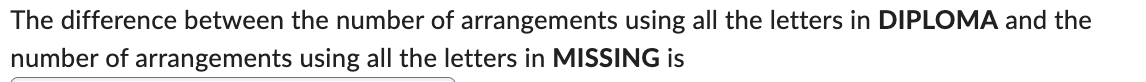 The difference between the number of arrangements using all the letters in DIPLOMA and the
number of arrangements using all the letters in MISSING is