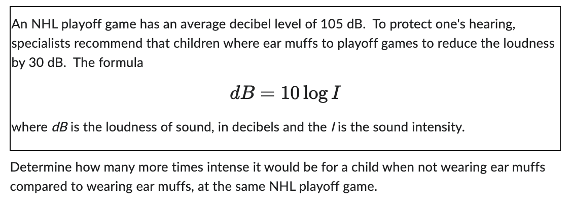 An NHL playoff game has an average decibel level of 105 dB. To protect one's hearing,
specialists recommend that children where ear muffs to playoff games to reduce the loudness
by 30 dB. The formula
dB =
10 log I
where dB is the loudness of sound, in decibels and the /is the sound intensity.
Determine how many more times intense it would be for a child when not wearing ear muffs
compared to wearing ear muffs, at the same NHL playoff game.