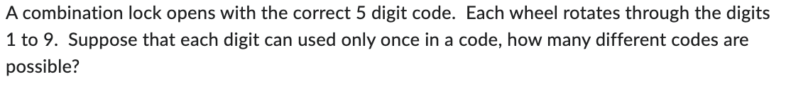 A combination lock opens with the correct 5 digit code. Each wheel rotates through the digits
1 to 9. Suppose that each digit can used only once in a code, how many different codes are
possible?