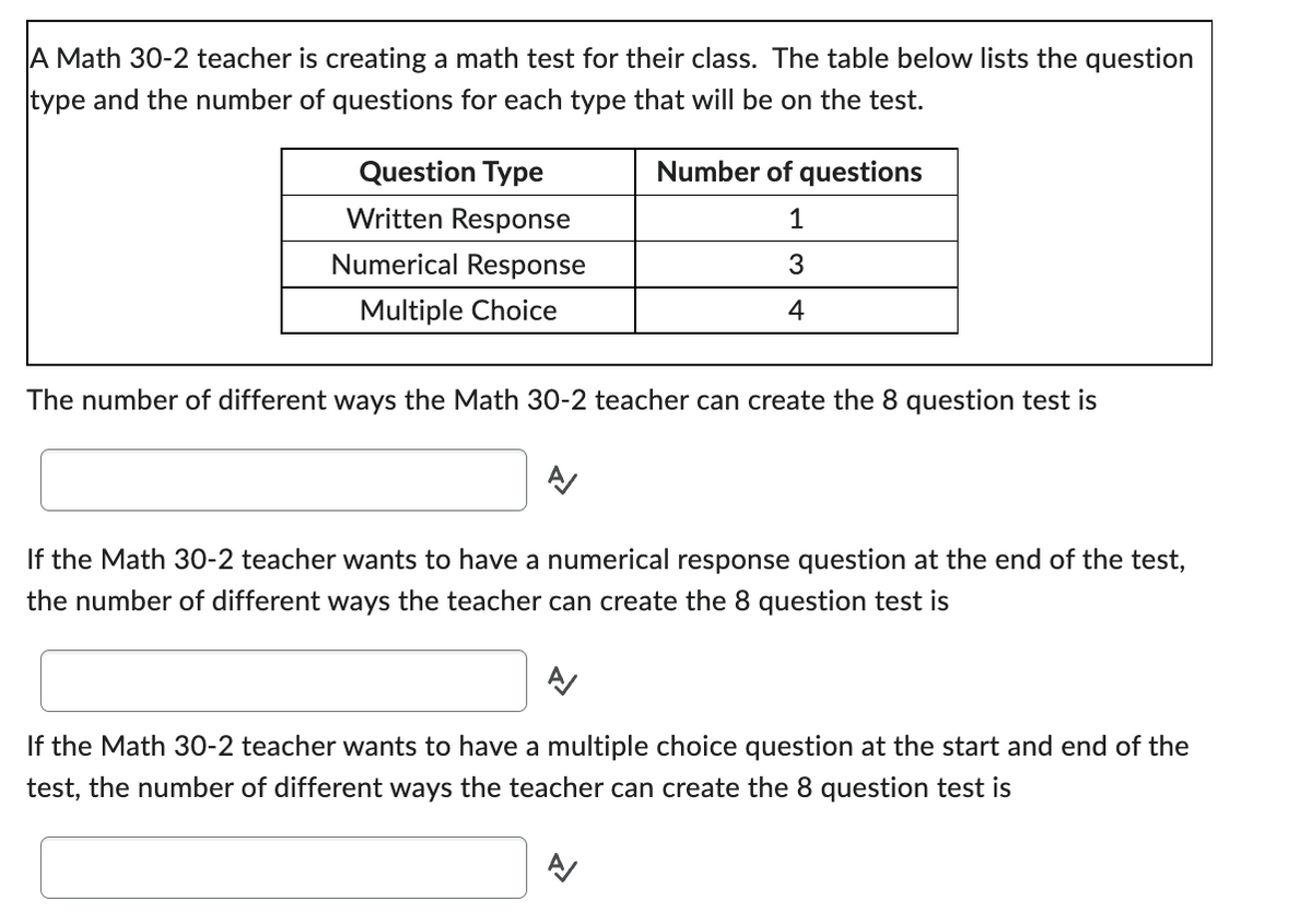 A Math 30-2 teacher is creating a math test for their class. The table below lists the question
type and the number of questions for each type that will be on the test.
Question Type
Number of questions
Written Response
1
Numerical Response
3
Multiple Choice
4
The number of different ways the Math 30-2 teacher can create the 8 question test is
A
If the Math 30-2 teacher wants to have a numerical response question at the end of the test,
the number of different ways the teacher can create the 8 question test is
A
If the Math 30-2 teacher wants to have a multiple choice question at the start and end of the
test, the number of different ways the teacher can create the 8 question test is