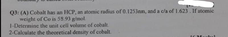Q3: (A) Cobalt has an HCP, an atomic radius of 0.1253nm, and a c/a of 1.623. If atomic
weight of Co is 58.93 g/mol.
1-Determine the unit cell volume of cobalt.
2-Calculate the theoretical density of cobalt.

