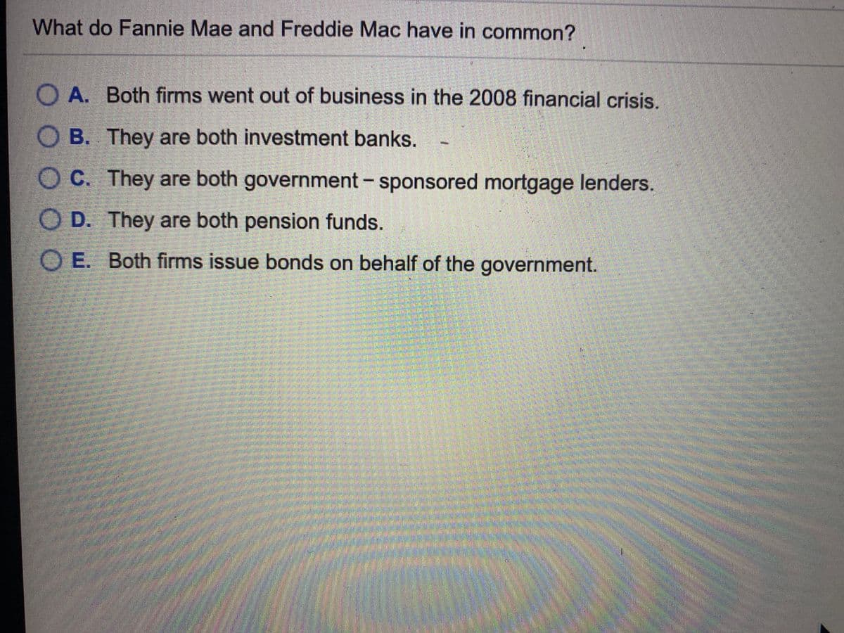 What do Fannie Mae and Freddie Mac have in common?
O A. Both firms went out of business in the 2008 financial crisis.
B. They are both investment banks.
OC. They are both government - sponsored mortgage lenders.
O D. They are both pension funds.
O E. Both firms issue bonds on behalf of the government.
