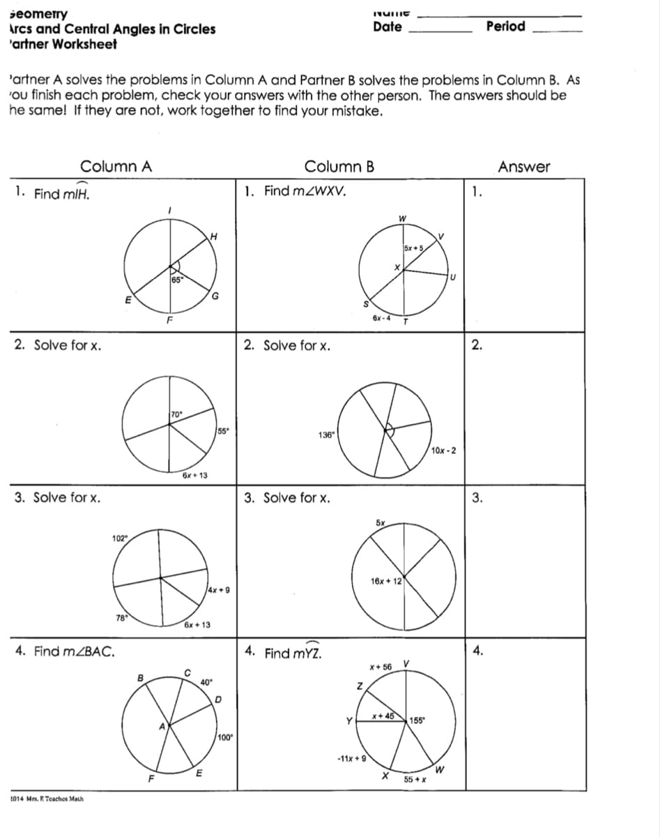 jeometry
Arcs and Central Angles in Circles
'artner Worksheet
Date
Period
'artner A solves the problems in Column A and Partner B solves the problems in Column B. As
'ou finish each problem, check your answers with the other person. The answers should be
he same! If they are not, work together to find your mistake.
Column A
Column B
Answer
1. Find mIH.
1. Find mZWXV.
1.
5x + 5
65
F
6x - 4
2. Solve for x.
2. Solve for x.
2.
70
55
136
10x - 2
6x + 13
3. Solve for x.
3. Solve for x.
3.
5x
102
16x + 12
4x +9
78
6x + 13
4. Find MZBAC.
4. Find mYZ.
4.
x+ 56
B
40
x+ 45
155
100
-11x + 9
W
55 + x
2014 Mrs. R Teaches Math
