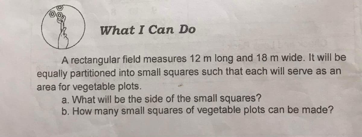 What I Can Do
A rectangular field measures 12 m long and 18 m wide. It will be
equaly partitioned into small squares such that each will serve as an
area for vegetable plots.
a. What will be the side of the small squares?
b. How many small squares of vegetable plots can be made?
