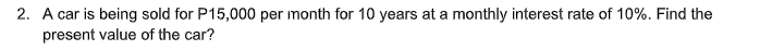 2. A car is being sold for P15,000 per month for 10 years at a monthly interest rate of 10%. Find the
present value of the car?
