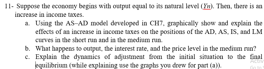 11- Suppose the economy begins with output equal to its natural level (Yn). Then, there is an
increase in income taxes.
a. Using the AS-AD model developed in CH7, graphically show and explain the
effects of an increase in income taxes on the positions of the AD, AS, IS, and LM
curves in the short run and in the medium run.
b. What happens to output, the interest rate, and the price level in the medium run?
c. Explain the dynamics of adjustment from the initial situation to the final
equilibrium (while explaining use the graphs you drew for part (a)).
Activ
Go to S
