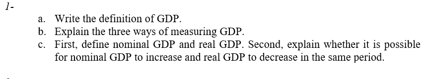 1-
a. Write the definition of GDP.
b. Explain the three ways of measuring GDP.
c. First, define nominal GDP and real GDP. Second, explain whether it is possible
for nominal GDP to increase and real GDP to decrease in the same period.
