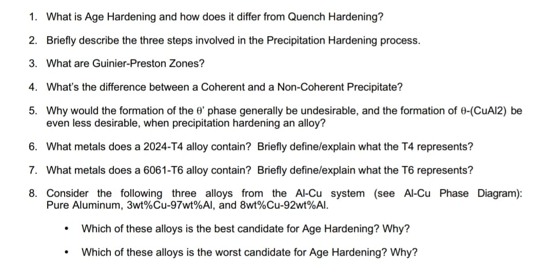 1. What is Age Hardening and how does it differ from Quench Hardening?
2. Briefly describe the three steps involved in the Precipitation Hardening process.
3. What are Guinier-Preston Zones?
4. What's the difference between a Coherent and a Non-Coherent Precipitate?
5. Why would the formation of the 0' phase generally be undesirable, and the formation of 0-(CuAl2) be
even less desirable, when precipitation hardening an alloy?
6. What metals does a 2024-T4 alloy contain? Briefly define/explain what the T4 represents?
7. What metals does a 6061-T6 alloy contain? Briefly define/explain what the T6 represents?
8. Consider the following three alloys from the Al-Cu system (see Al-Cu Phase Diagram):
Pure Aluminum, 3wt%Cu-97wt%Al, and 8wt%Cu-92wt%Al.
Which of these alloys is the best candidate for Age Hardening? Why?
Which of these alloys is the worst candidate for Age Hardening? Why?
