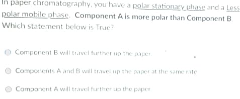 In paper chromatography, you have a polar stationary phase and a Less
polar mobile phase. Component A is more polar than Component B.
Which statement below is True?
Component B will travel further up the paper.
Components A and B will travel up the paper at the same rate
Component A will travel further up the paper
