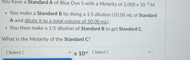 You have a Standard A of Blue Dye 5 with a Molarity of 2.000 x 104 M.
• You make a Standard B by doing a 1:5 dilution (10.00 mL of Standard
A and dilute it to a total volume of 50.00 mL).
• You then make a 1:5 dilution of Standard B to get Standard C.
What is the Molarity of the Standard C?
[ Select ]
x 10^ [ Select)
