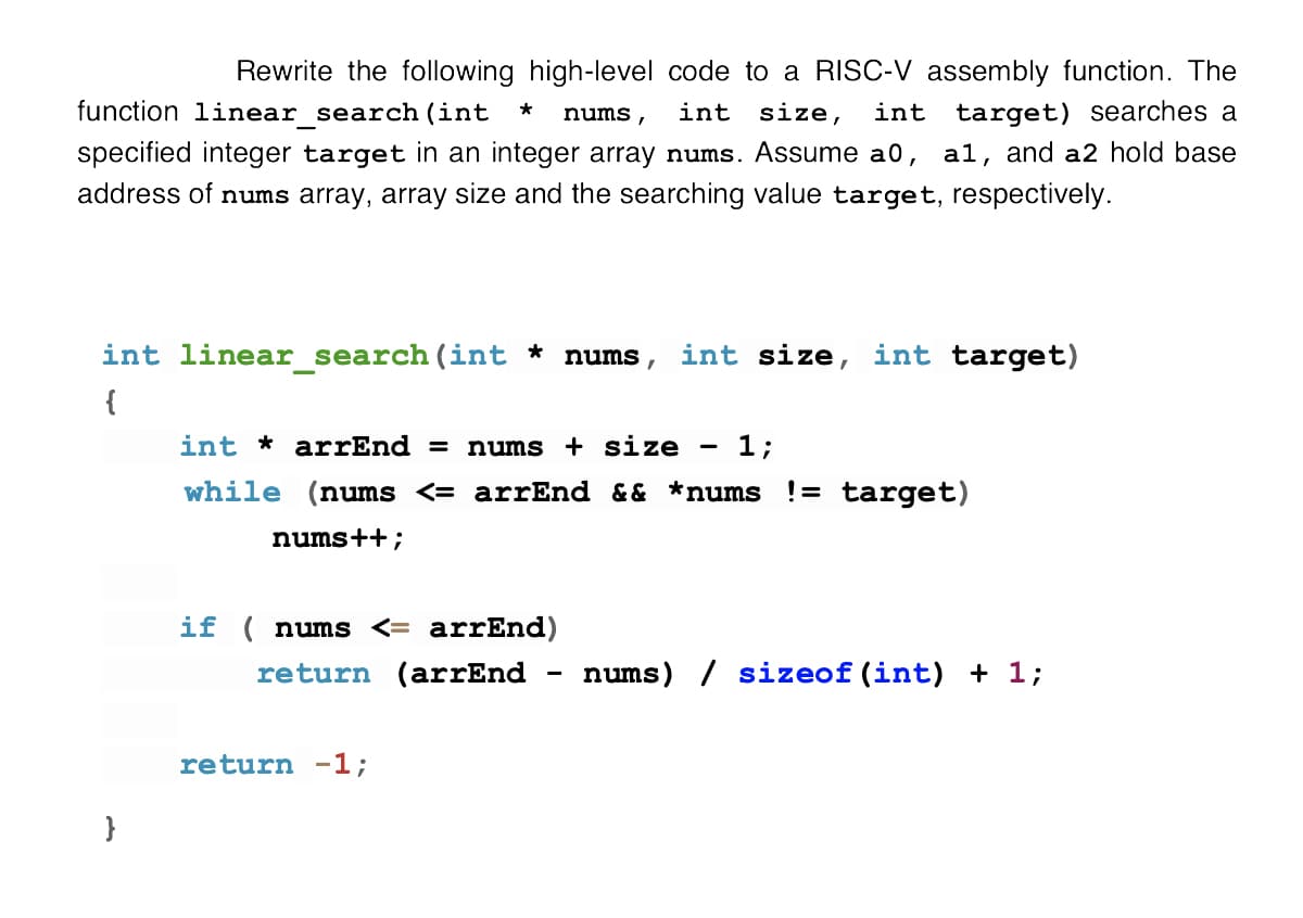 Rewrite the following high-level code to a RISC-V assembly function. The
function linear search (int
int size,
int target) searches a
*
nums,
specified integer target in an integer array nums. Assume a0, al, and a2 hold base
address of nums array, array size and the searching value target, respectively.
int linear_search(int * nums, int size, int target)
{
int * arrEnd =
nums + size
1;
while (nums <= arrEnd && *nums != target)
nums++;
if ( nums <= arrEnd)
return (arrEnd - nums) / sizeof (int) + 1;
return -1;
}

