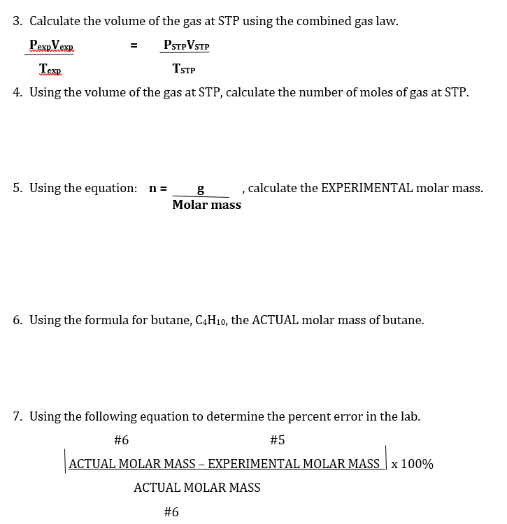 3. Calculate the volume of the gas at STP using the combined gas law.
PexpVexp
PSTPVSTP
Texp
TSTP
4. Using the volume of the gas at STP, calculate the number of moles of gas at STP.
5. Using the equation: n=
calculate the EXPERIMENTAL molar mass.
Molar mass
6. Using the formula for butane, C4H10, the ACTUAL molar mass of butane.
7. Using the following equation to determine the percent error in the lab.
#6
#5
ACTUAL MOLAR MASS – EXPERIMENTAL MOLAR MASS x 100%
ACTUAL MOLAR MASS
#6
