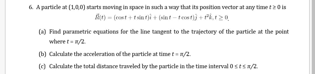6. A particle at (1,0,0) starts moving in space in such a way that its position vector at any time t > 0 is
R(t) = (cost + t sin t)i + (sin t – t cos t)j+ t°k, t > 0
(a) Find parametric equations for the line tangent to the trajectory of the particle at the point
where t = 1/2.
(b) Calculate the acceleration of the particle at time t = 1/2.
(c) Calculate the total distance traveled by the particle in the time interval 0 <tsn/2.
