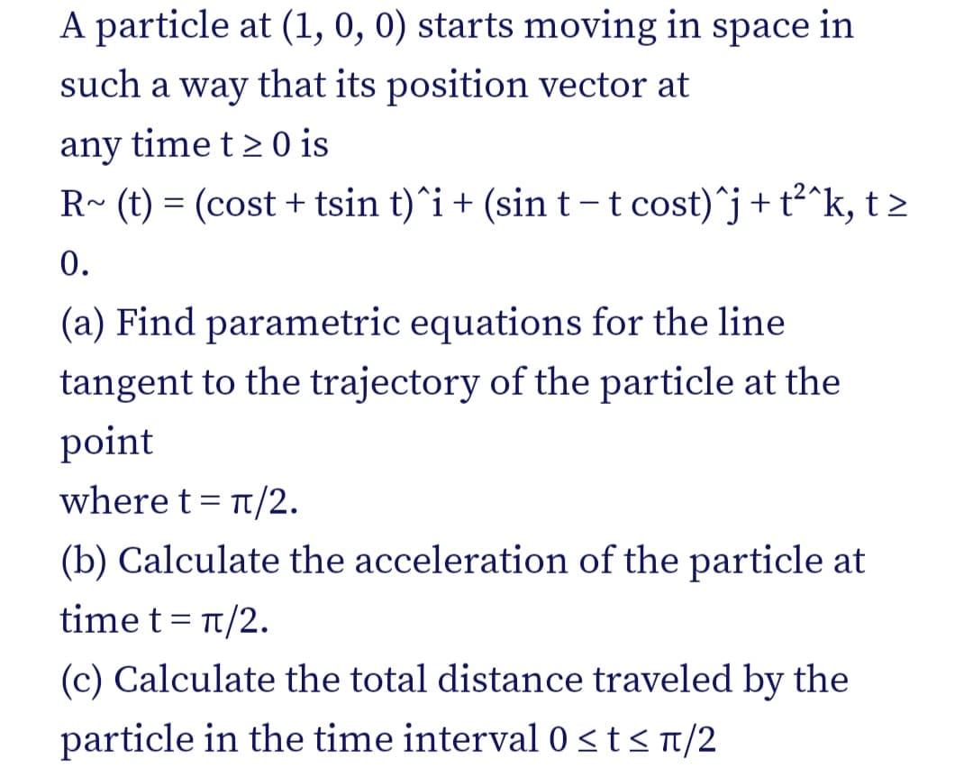 A particle at (1, 0, 0) starts moving in space in
such a way that its position vector at
any time t > 0 is
R~ (t) = (cost + tsin t)^i+ (sin t –-t cost)^j+t²^k, t >
0.
(a) Find parametric equations for the line
tangent to the trajectory of the particle at the
point
where t= t/2.
(b) Calculate the acceleration of the particle at
time t= t/2.
(c) Calculate the total distance traveled by the
particle in the time interval0 <t< n/2

