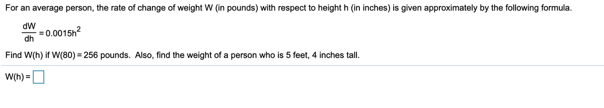 For an average person, the rate of change of weight W (in pounds) with respect to height h (in inches) is given approximately by the following formula.
dW
= 0.0015h2
dh
Find W(h) if W(80) = 256 pounds. Also, find the weight of a person who is 5 feet, 4 inches tall.
%3D
W(h) =
