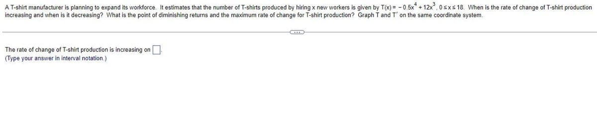 A T-shirt manufacturer is planning to expand its workforce. It estimates that the number of T-shirts produced by hiring x new workers is given by T(x) = -0.5x + 12x³, 0≤x≤ 18. When is the rate of change of T-shirt production
increasing and when is it decreasing? What is the point of diminishing returns and the maximum rate of change for T-shirt production? Graph T and T' on the same coordinate system.
(...)
The rate of change of T-shirt production is increasing on
(Type your answer in interval notation.)