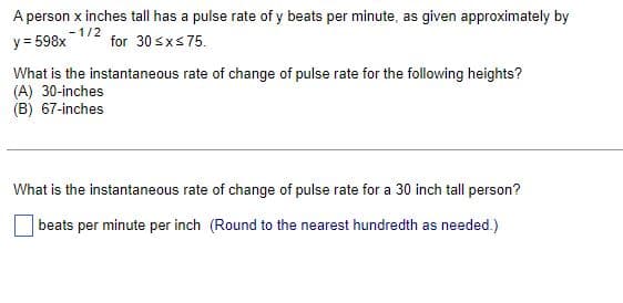 A person x inches tall has a pulse rate of y beats per minute, as given approximately by
y = 598x for 30 ≤x≤ 75.
-1/2
What is the instantaneous rate of change of pulse rate for the following heights?
(A) 30-inches
(B) 67-inches
What is the instantaneous rate of change of pulse rate for a 30 inch tall person?
beats per minute per inch (Round to the nearest hundredth as needed.)