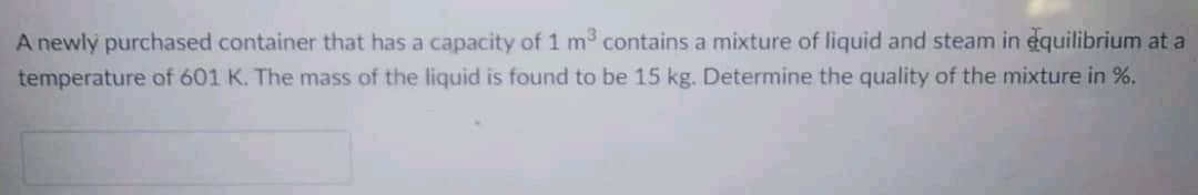 A newly purchased container that has a capacity of 1 m3 contains a mixture of liquid and steam in equilibrium at a
temperature of 601 K. The mass of the liquid is found to be 15 kg. Determine the quality of the mixture in %.
