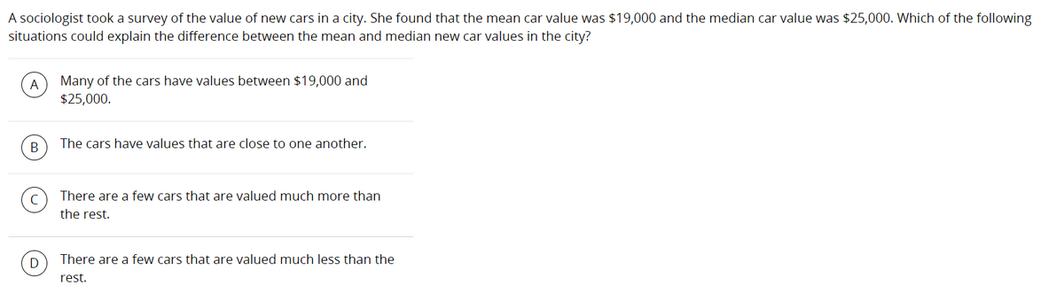 A sociologist took a survey of the value of new cars in a city. She found that the mean car value was $19,000 and the median car value was $25,000. Which of the following
situations could explain the difference between the mean and median new car values in the city?
A
Many of the cars have values between $19,000 and
$25,000.
В
The cars have values that are close to one another.
There are a few cars that are valued much more than
the rest.
D
There are a few cars that are valued much less than the
rest.
