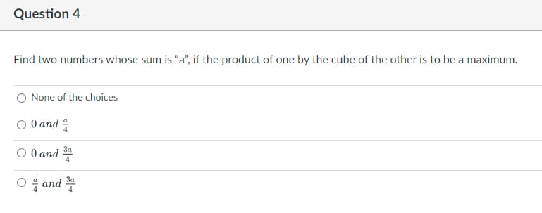 Question 4
Find two numbers whose sum is "a", if the product of one by the cube of the other is to be a maximum.
None of the choices
0 and 4/
3a
O 0 and
3a
O and 4