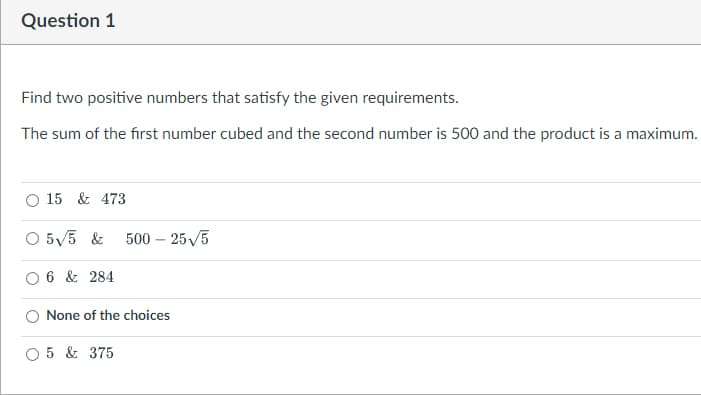 Question 1
Find two positive numbers that satisfy the given requirements.
The sum of the first number cubed and the second number is 500 and the product is a maximum.
15 & 473
5√/5 & 500 - 25√/5
6 & 284
None of the choices
O 5 & 375
