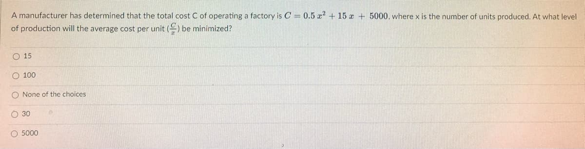 A manufacturer has determined that the total cost C of operating a factory is C = 0.5 x² + 15 x + 5000, where x is the number of units produced. At what level
of production will the average cost per unit () be minimized?
O 15
O 100
O None of the choices.
O 30
O 5000