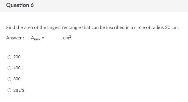 Question 6
Find the area of the largest rectangle that can be inscribed in a circle of radius 20 cm.
Answer: Amax
=
cm²
200
400
800
O 20√/2