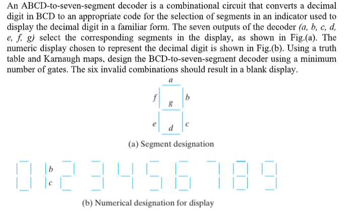 An ABCD-to-seven-segment decoder is a combinational circuit that converts a decimal
digit in BCD to an appropriate code for the selection of segments in an indicator used to
display the decimal digit in a familiar form. The seven outputs of the decoder (a, b, c, d,
e, f. g) select the corresponding segments in the display, as shown in Fig.(a). The
numeric display chosen to represent the decimal digit is shown in Fig.(b). Using a truth
table and Karnaugh maps, design the BCD-to-seven-segment decoder using a minimum
number of gates. The six invalid combinations should result in a blank display.
a
b
d
(a) Segment designation
D23456189
(b) Numerical designation for display
