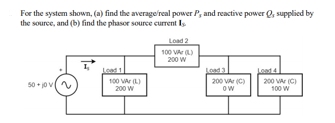 For the system shown, (a) find the average/real power P, and reactive power Q, supplied by
the source, and (b) find the phasor source current Iş.
Load 2
100 VAr (L)
200 W
Load 3
Load 4
Load 1
100 VAr (L)
200 VAr (C)
200 VAr (C)
50 + jo v(
200 W
100 W
