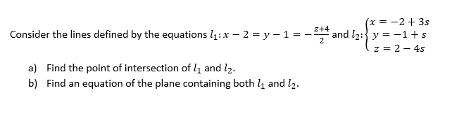 (x = -2 + 3s
and l2: y = -1 + s
z = 2 - 4s
z+4
Consider the lines defined by the equations l1:x – 2 = y – 1 = -
a) Find the point of intersection of l1 and l2.
b) Find an equation of the plane containing both l and l2.

