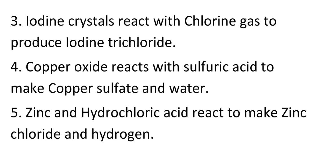 3. lodine crystals react with Chlorine gas to
produce lodine trichloride.
4. Copper oxide reacts with sulfuric acid to
make Copper sulfate and water.
5. Zinc and Hydrochloric acid react to make Zinc
chloride and hydrogen.

