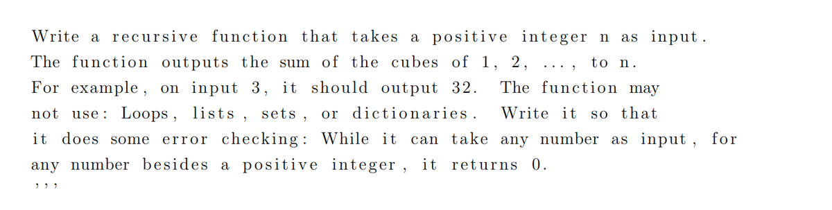 Write a recursive function that takes a positive integer n
as input.
The function outputs the sum of the cubes of 1, 2,
to n.
For example, on input 3, it should output 32.
The function may
not
use: Loops , lists , sets , or dictionaries .
Write it
so that
it does some
error checking : While it
can take any number as input , for
any number besides a positive integer , it returns 0.
