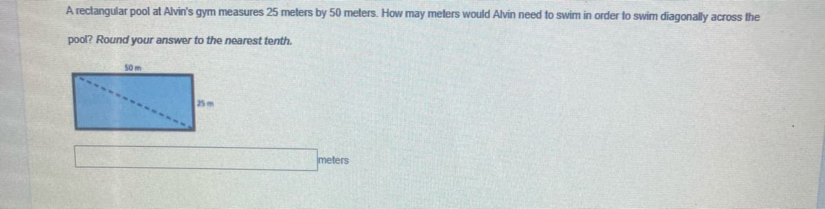 A rectangular pool at Alvin's gym measures 25 meters by 50 meters. How may meters would Alvin need to swim in order to swim diagonally across the
pool? Round your answer to the nearest tenth.
50m
25 m
meters
