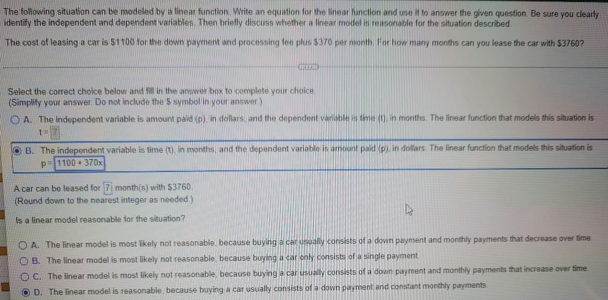 The following situation can be modeled by a linear function. Write an equation for the linear function and use it to answer the given question. Be sure you clearly
identify the independent and dependent variables. Then briefly discuss whether a linear model is reasonable for the situation described.
The cost of leasing a car is $1100 for the down payment and processing fee plus $370 per month. For how many months can you lease the car with $3760?
CREED
Select the correct choice below and fill in the answer box to complete your choice.
(Simplify your answer. Do not include the $ symbol in your answer.)
A. The independent variable is amount paid (p), in dollars, and the dependent variable is time (t), in months. The linear function that models this situation is
t=
OB. The independent variable is time (t), in months, and the dependent variable is amount paid (p), in dollars. The linear function that models this situation is
1100+ 370x
Р
A car can be leased for 7 month(s) with $3760.
(Round down to the nearest integer as needed.)
Is a linear model reasonable for the situation?
OA. The linear model is most likely not reasonable, because buying a car usually consists of a down payment and monthly payments that decrease over time.
OB. The linear model is most likely not reasonable, because buying a car only consists of a single payment.
OC. The linear model is most likely not reasonable, because buying a car usually consists of a down payment and monthly payments that increase over time.
OD. The linear model is reasonable, because buying a car usually consists of a down payment and constant monthly payments.