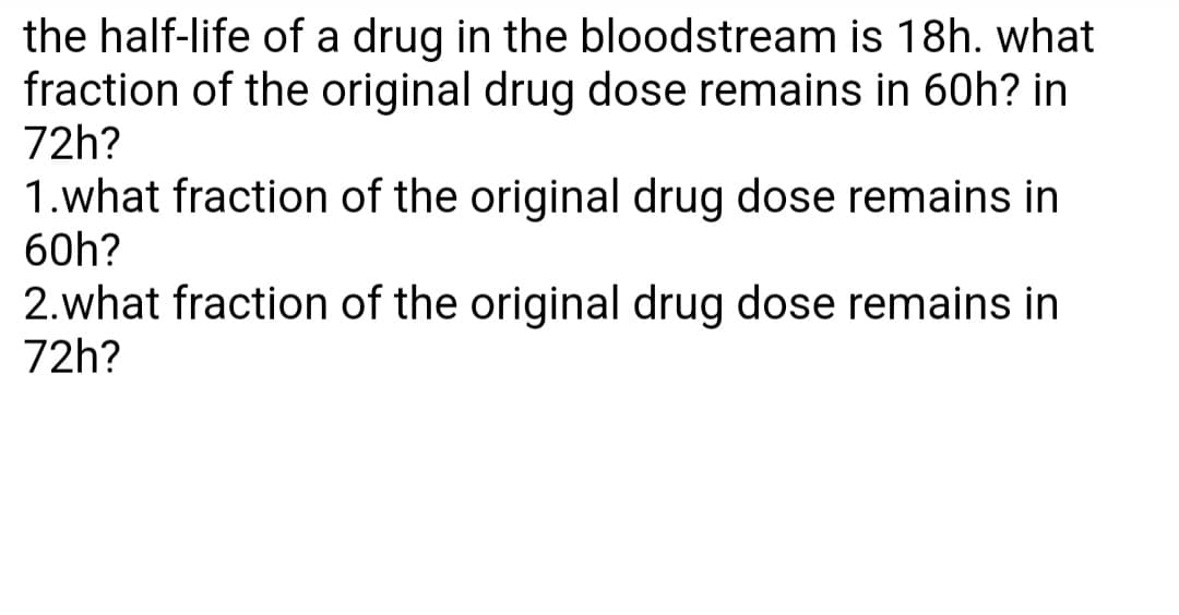 the half-life of a drug in the bloodstream is 18h. what
fraction of the original drug dose remains in 60h? in
72h?
1.what fraction of the original drug dose remains in
60h?
2.what fraction of the original drug dose remains in
72h?