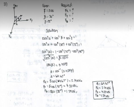 3)
Gjiven:
Reauied:
F:SKN
B: 30*
Fy : ?
Soution
cos'a't cos? B+ cos'y =l
ca a it cos (30) + ca" (75")= \
Jcos la) - J0.1830
cosca) =o.4278
a = cos" (0.4278)
a= G4.47°
fy: Scas (6467") = 2.14 KN.
fy : 5ca(20°) < 4.33 KN,
Fa: Sos (35) = 1 29KN,,
F= 2.14 KN
Fy s 433 kN
