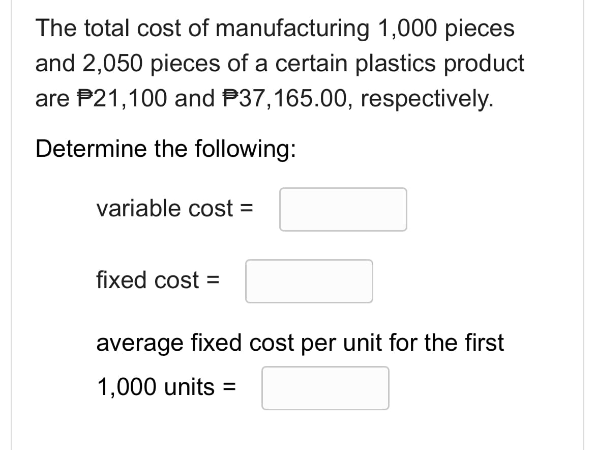 The total cost of manufacturing 1,000 pieces
and 2,050 pieces of a certain plastics product
are 21,100 and 37,165.00, respectively.
Determine the following:
variable cost =
fixed cost =
average fixed cost per unit for the first
1,000 units =