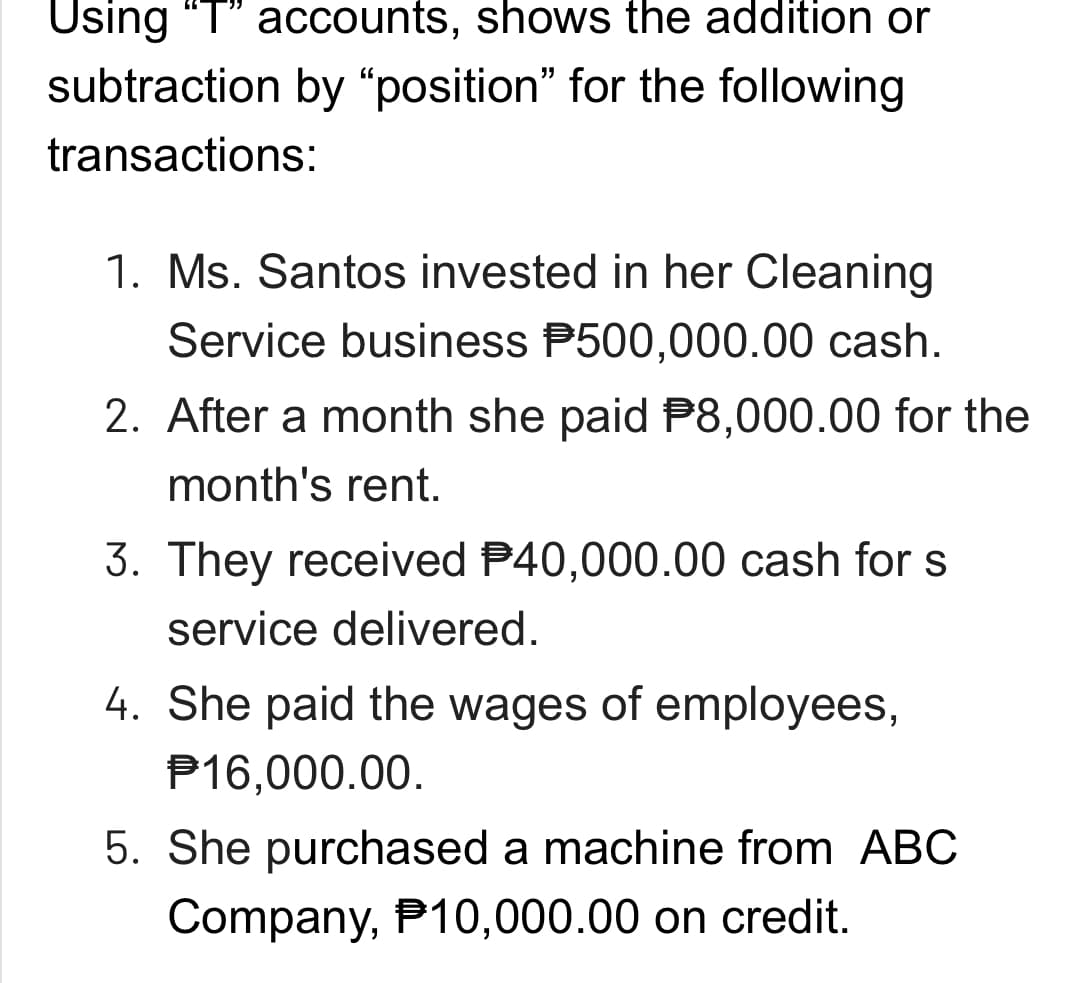 Using "T" accounts, shows the addition or
subtraction by "position" for the following
transactions:
1. Ms. Santos invested in her Cleaning
Service business P500,000.00 cash.
2. After a month she paid $8,000.00 for the
month's rent.
3. They received $40,000.00 cash for s
service delivered.
4. She paid the wages of employees,
P16,000.00.
5. She purchased a machine from ABC
Company, P10,000.00 on credit.