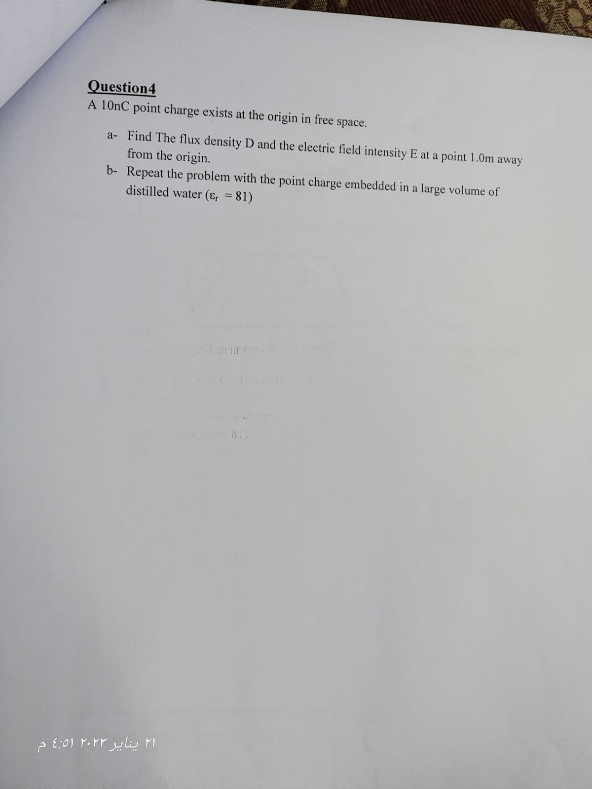 Question4
A 10nC point charge exists at the origin in free space.
from the origin.
a- Find The flux density D and the electric field intensity E at a point 1.0m away
distilled water (&r=81)
b- Repeat the problem with the point charge embedded in a large volume of
۲۱ ینایر ٢٠٢٣ ٤:٥١ م
ts at the
81)