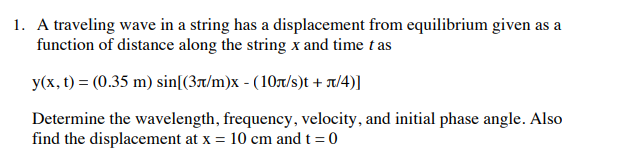 1. A traveling wave in a string has a displacement from equilibrium given as a
function of distance along the string x and time t as
y(x, t) = (0.35 m) sin[(3t/m)x - (10t/s)t + x/4)]
Determine the wavelength, frequency, velocity, and initial phase angle. Also
find the displacement at x = 10 cm and t = 0
